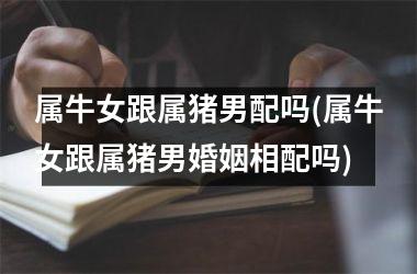 属牛女跟属猪男配吗(属牛女跟属猪男婚姻相配吗)