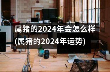 属猪的2024年会怎么样(属猪的2024年运势)