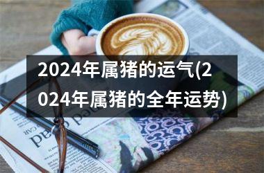 2024年属猪的运气(2024年属猪的全年运势)