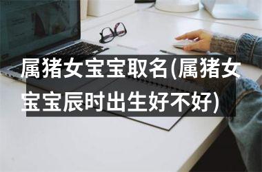 属猪女宝宝取名(属猪女宝宝辰时出生好不好)