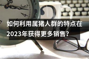 如何利用属猪人群的特点在2025年获得更多销售？