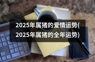 2025年属猪的爱情运势(2025年属猪的全年运势)