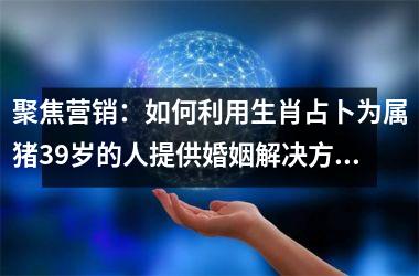 聚焦营销：如何利用生肖占卜为属猪39岁的人提供婚姻解决方案？