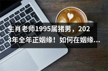 生肖老师1995属猪男，2025年全年正姻缘！如何在姻缘市场中抢占先机？