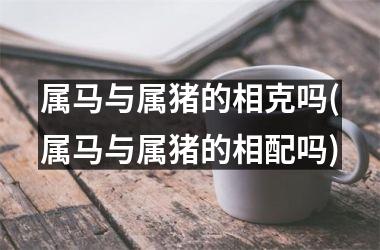 属马与属猪的相克吗(属马与属猪的相配吗)