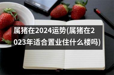 属猪在2024运势(属猪在2025年适合置业住什么楼吗)