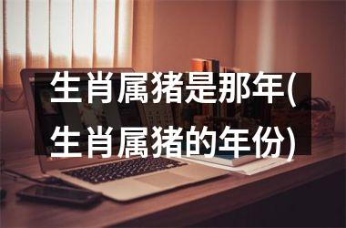 生肖属猪是那年(生肖属猪的年份)