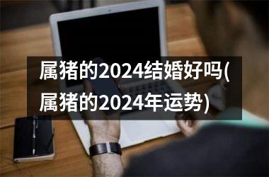 属猪的2024结婚好吗(属猪的2024年运势)
