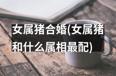 女属猪合婚(女属猪和什么属相最配)