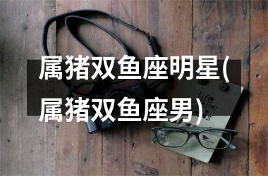 属猪双鱼座明星(属猪双鱼座男)