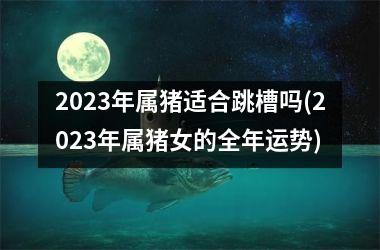 2025年属猪适合跳槽吗(2025年属猪女的全年运势)