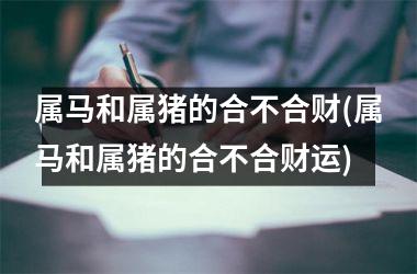 属马和属猪的合不合财(属马和属猪的合不合财运)
