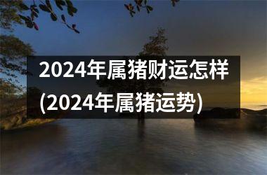 2024年属猪财运怎样(2024年属猪运势)