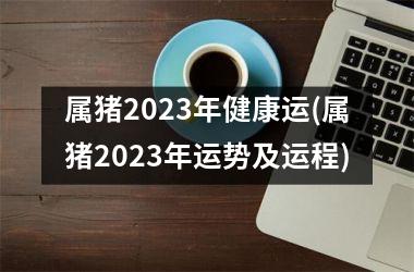 属猪2023年健康运(属猪2023年运势及运程)