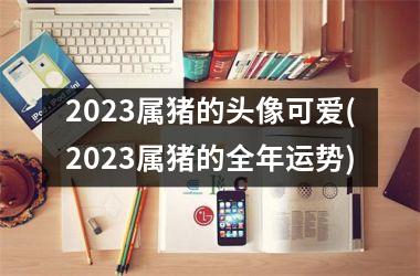 2023属猪的头像可爱(2023属猪的全年运势)