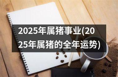 2025年属猪事业(2025年属猪的全年运势)