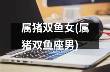 属猪双鱼女(属猪双鱼座男)