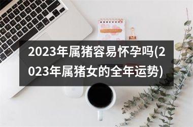 2025年属猪容易怀孕吗(2025年属猪女的全年运势)