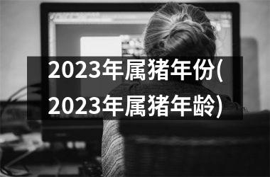 2023年属猪年份(2023年属猪年龄)