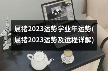 属猪2023运势学业年运势(属猪2023运势及运程详解)