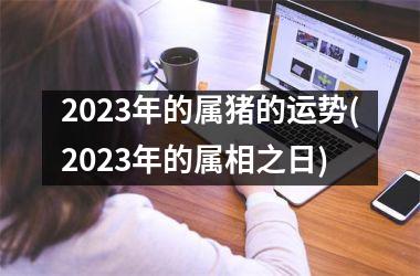 2023年的属猪的运势(2023年的属相之日)