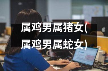 属鸡男属猪女(属鸡男属蛇女)