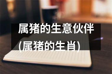 属猪的生意伙伴(属猪的生肖)