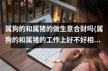 属狗的和属猪的做生意合财吗(属狗的和属猪的工作上好不好相处)
