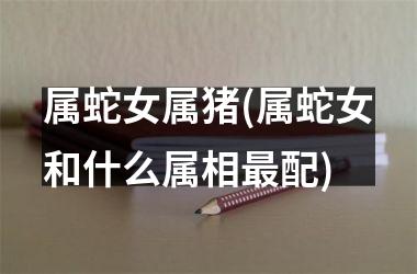 属蛇女属猪(属蛇女和什么属相最配)