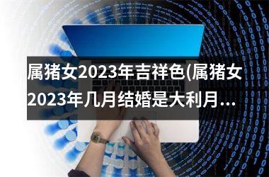 属猪女2025年吉祥色(属猪女2025年几月结婚是大利月)