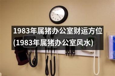 1983年属猪办公室财运方位(1983年属猪办公室风水)