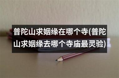 <h3>普陀山求姻缘在哪个寺(普陀山求姻缘去哪个寺庙灵验)