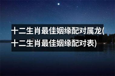 <h3>十二生肖佳姻缘配对属龙(十二生肖佳姻缘配对表)