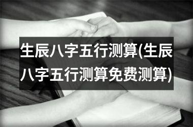 生辰八字五行测算(生辰八字五行测算免费测算)