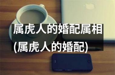 <h3>属虎人的婚配属相(属虎人的婚配)
