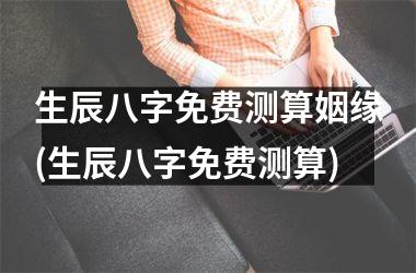 <h3>生辰八字免费测算姻缘(生辰八字免费测算)
