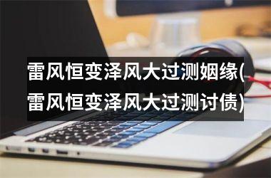 <h3>雷风恒变泽风大过测姻缘(雷风恒变泽风大过测讨债)