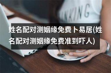 <h3>姓名配对测姻缘免费卜易居(姓名配对测姻缘免费准到吓人)