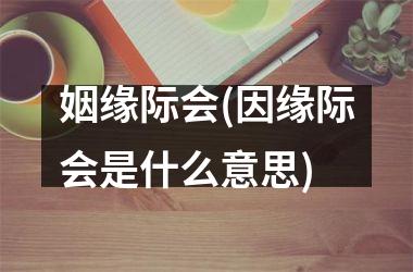 <h3>姻缘际会(因缘际会是什么意思)