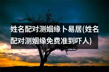 <h3>姓名配对测姻缘卜易居(姓名配对测姻缘免费准到吓人)