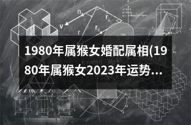 <h3>1980年属猴女婚配属相(1980年属猴女2025年运势及每月运程)