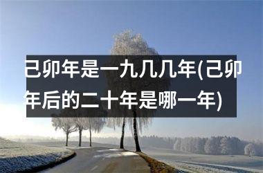 己卯年是一九几几年(己卯年后的二十年是哪一年)