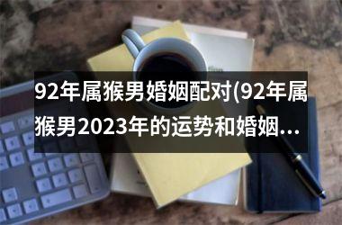 <h3>92年属猴男婚姻配对(92年属猴男2025年的运势和婚姻)