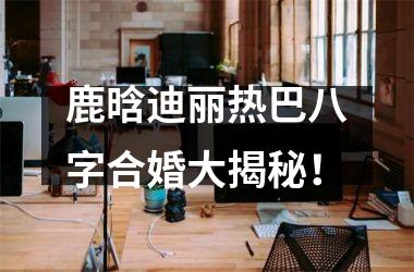 <h3>鹿晗迪丽热巴八字合婚大揭秘！