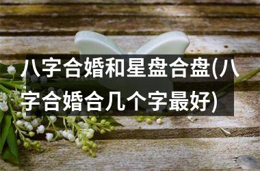 <h3>八字合婚和星盘合盘(八字合婚合几个字最好)