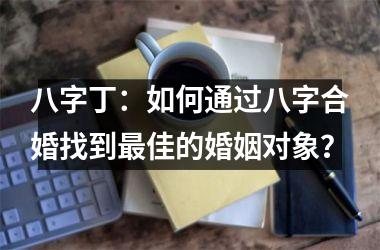<h3>八字丁：如何通过八字合婚找到最佳的婚姻对象？
