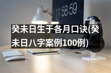癸未日生于各月口诀(癸未日八字案例100例)