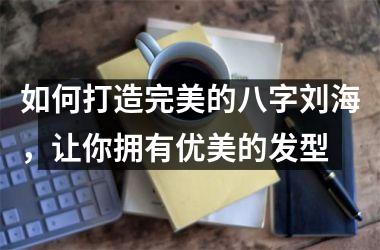 <h3>如何打造完美的八字刘海，让你拥有优美的发型