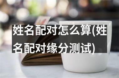 姓名配对怎么算(姓名配对缘分测试)