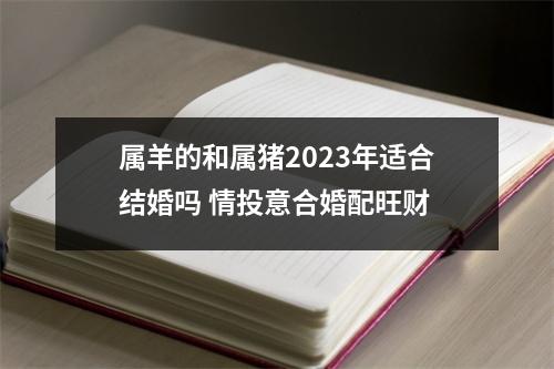 属羊的和属猪2023年适合结婚吗情投意合婚配旺财